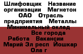 Шлифовщик › Название организации ­ Магнетон, ОАО › Отрасль предприятия ­ Металлы › Минимальный оклад ­ 20 000 - Все города Работа » Вакансии   . Марий Эл респ.,Йошкар-Ола г.